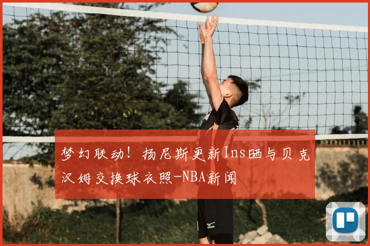 梦幻联动!扬尼斯更新Ins晒与贝克汉姆交换球衣照-NBA新闻