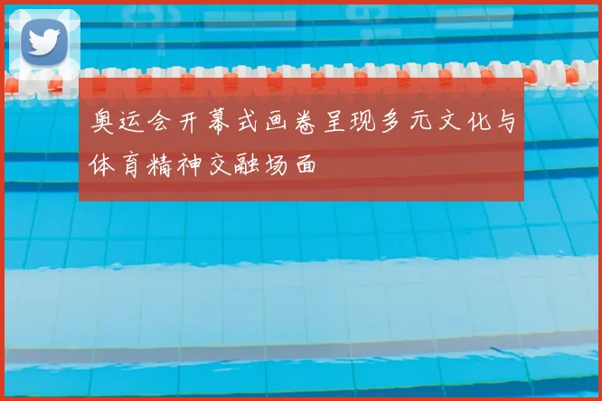 奥运会开幕式画卷呈现多元文化与体育精神交融场面