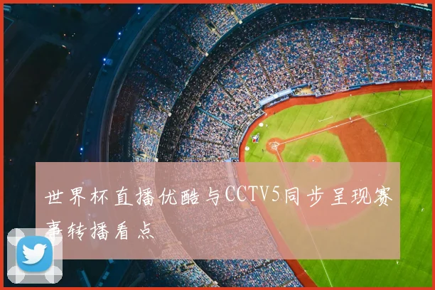 世界杯直播优酷与CCTV5同步呈现赛事转播看点