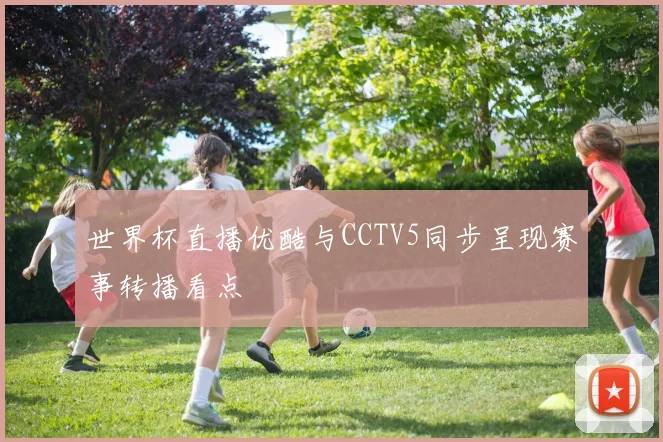 世界杯直播优酷与CCTV5同步呈现赛事转播看点