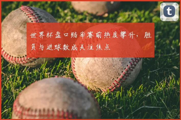 世界杯盘口赔率赛前热度攀升，胜负与进球数成关注焦点