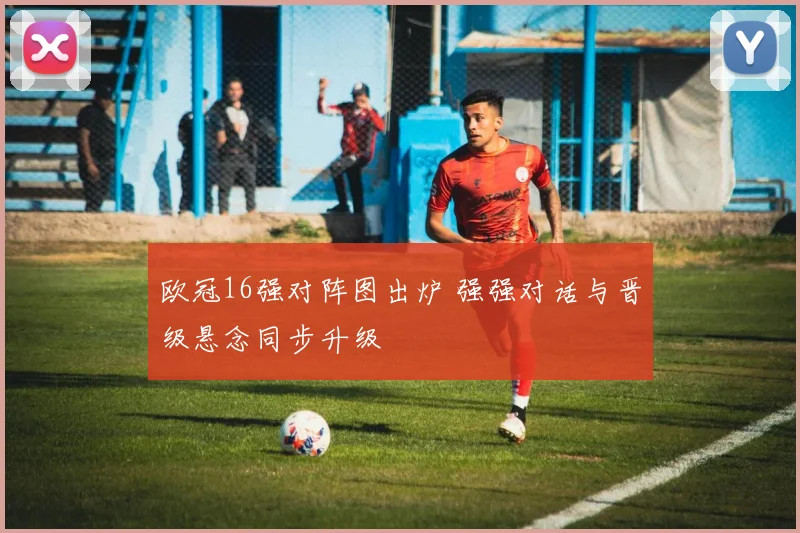 欧冠16强对阵图出炉 强强对话与晋级悬念同步升级