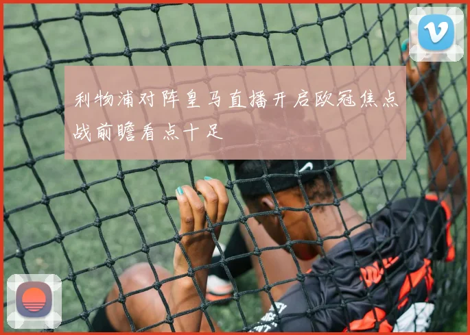利物浦对阵皇马直播开启欧冠焦点战前瞻看点十足
