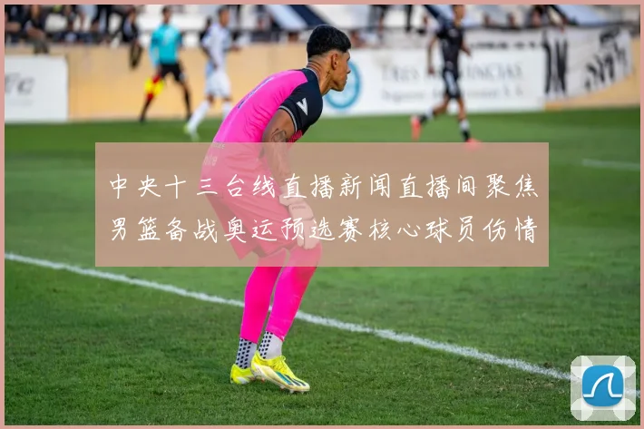 中央十三台线直播新闻直播间聚焦男篮备战奥运预选赛核心球员伤情影响出场安排