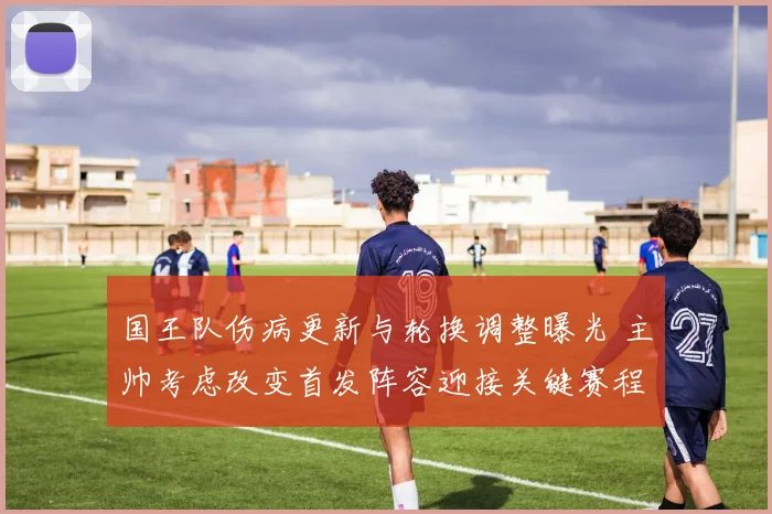国王队伤病更新与轮换调整曝光 主帅考虑改变首发阵容迎接关键赛程