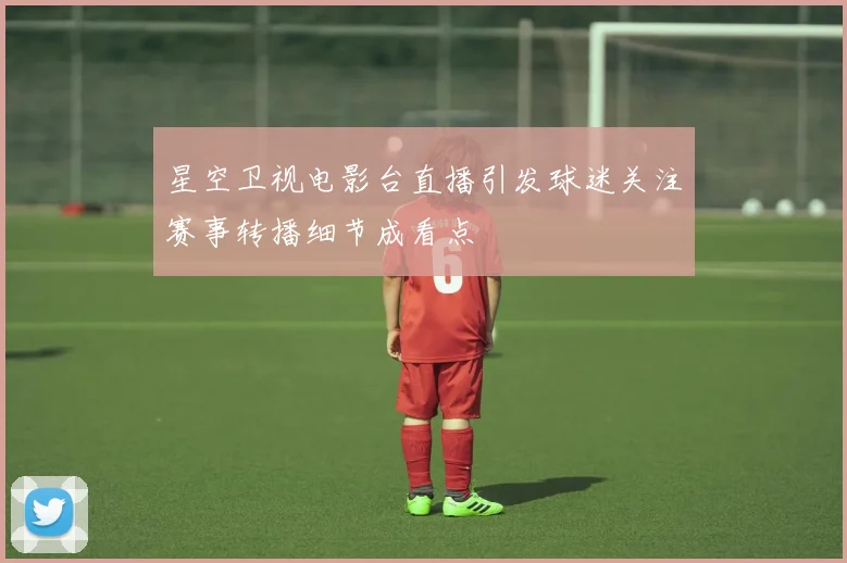 星空卫视电影台直播引发球迷关注赛事转播细节成看点