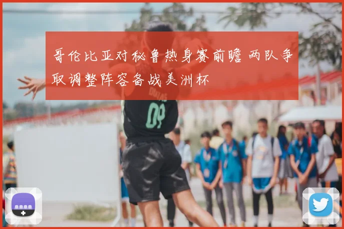 哥伦比亚对秘鲁热身赛前瞻 两队争取调整阵容备战美洲杯