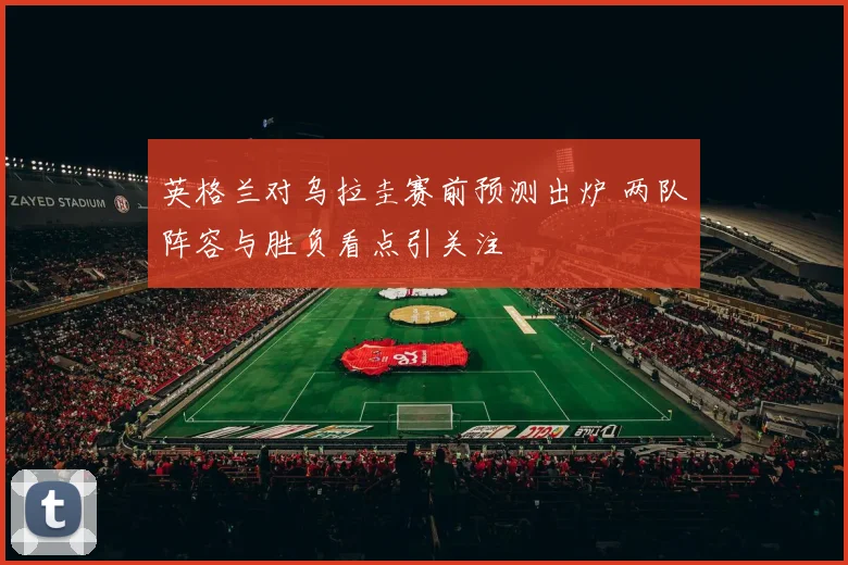 英格兰对乌拉圭赛前预测出炉 两队阵容与胜负看点引关注