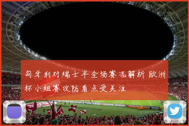 匈牙利对瑞士半全场赛况解析 欧洲杯小组赛攻防看点受关注