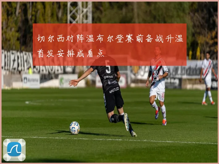 切尔西对阵温布尔登赛前备战升温首发安排成看点