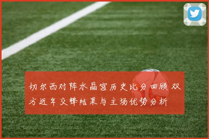 切尔西对阵水晶宫历史比分回顾 双方近年交锋结果与主场优势分析