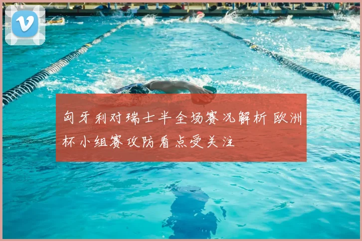 匈牙利对瑞士半全场赛况解析 欧洲杯小组赛攻防看点受关注