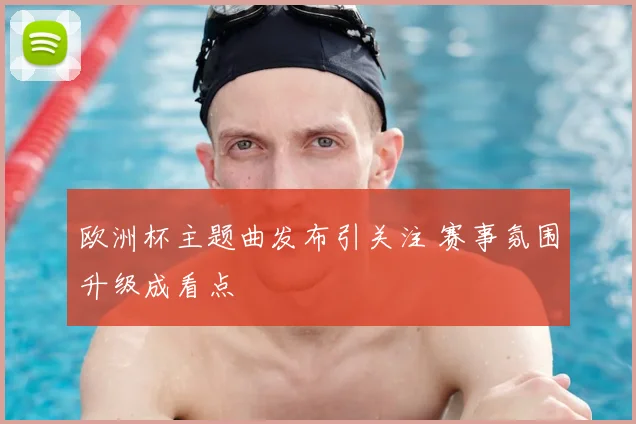 欧洲杯主题曲发布引关注 赛事氛围升级成看点