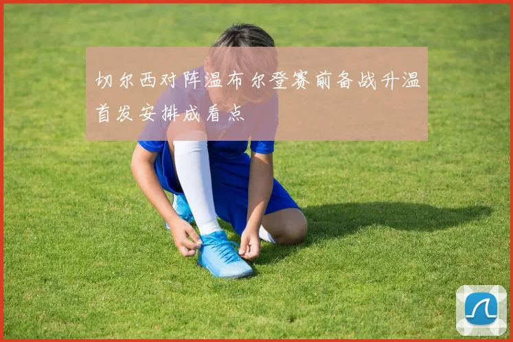 切尔西对阵温布尔登赛前备战升温首发安排成看点