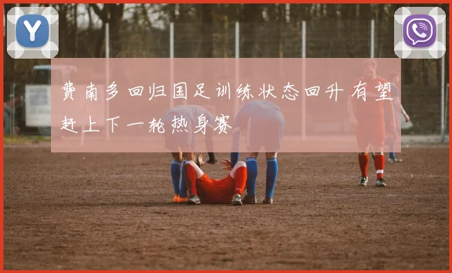 费南多回归国足训练状态回升 有望赶上下一轮热身赛