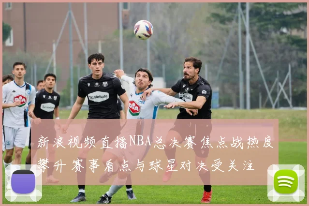 新浪视频直播NBA总决赛焦点战热度攀升 赛事看点与球星对决受关注