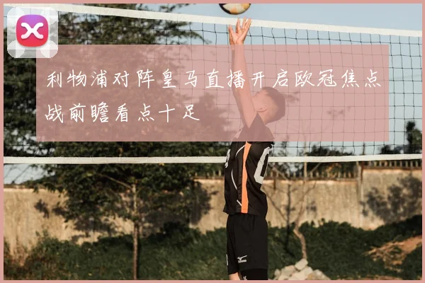 利物浦对阵皇马直播开启欧冠焦点战前瞻看点十足