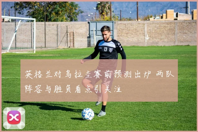 英格兰对乌拉圭赛前预测出炉 两队阵容与胜负看点引关注
