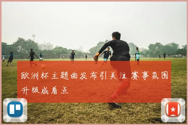 欧洲杯主题曲发布引关注 赛事氛围升级成看点