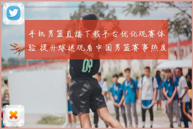 手机男篮直播下载平台优化观赛体验 提升球迷观看中国男篮赛事热度