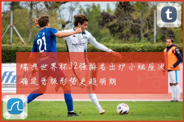 瑞典世界杯32强排名出炉小组座次确定晋级形势更趋明朗