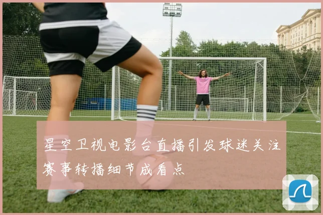 星空卫视电影台直播引发球迷关注赛事转播细节成看点