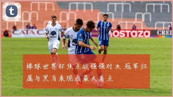 棒球世界杯焦点战强强对决 冠军归属与黑马表现成最大看点