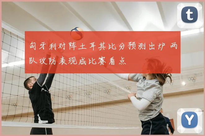 匈牙利对阵土耳其比分预测出炉 两队攻防表现成比赛看点