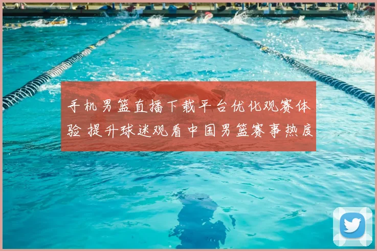 手机男篮直播下载平台优化观赛体验 提升球迷观看中国男篮赛事热度