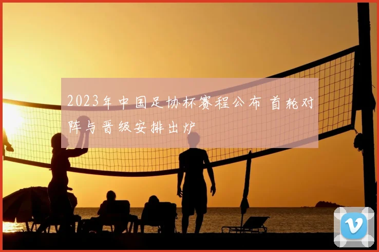 2023年中国足协杯赛程公布 首轮对阵与晋级安排出炉