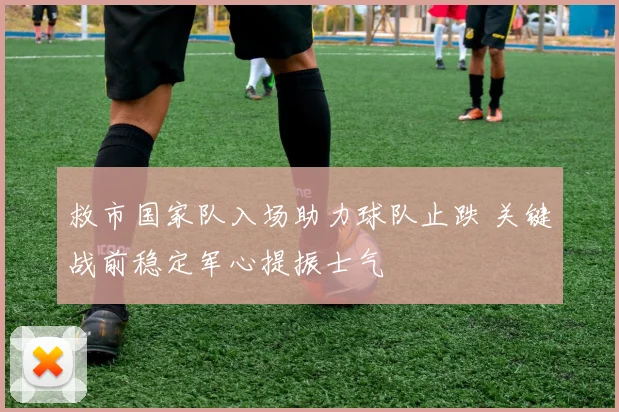 救市国家队入场助力球队止跌 关键战前稳定军心提振士气